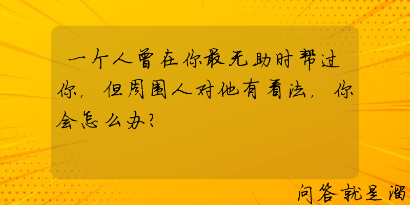 一个人曾在你最无助时帮过你，但周围人对他有看法，你会怎么办？