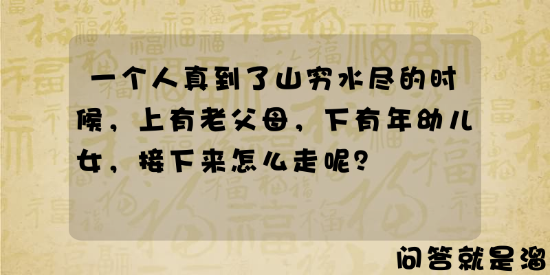 一个人真到了山穷水尽的时候，上有老父母，下有年幼儿女，接下来怎么走呢？