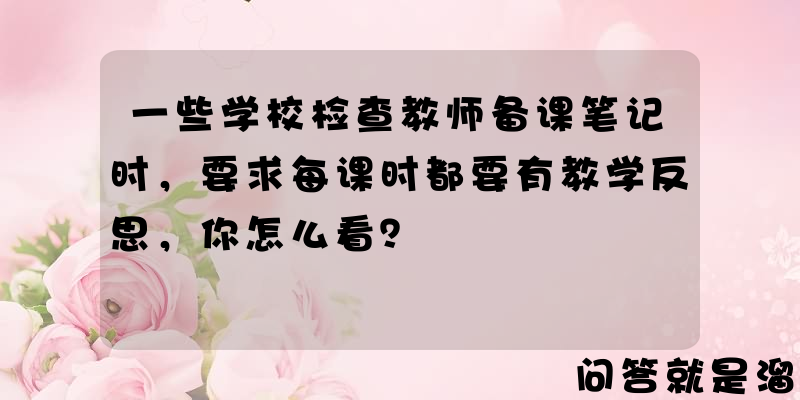 一些学校检查教师备课笔记时，要求每课时都要有教学反思，你怎么看？