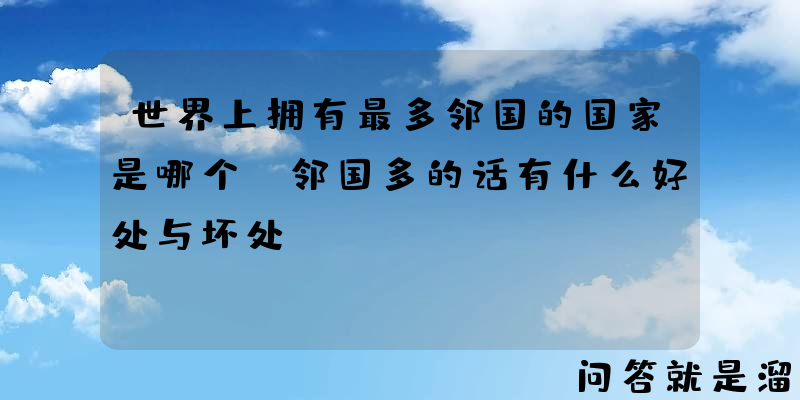 世界上拥有最多邻国的国家是哪个？邻国多的话有什么好处与坏处？