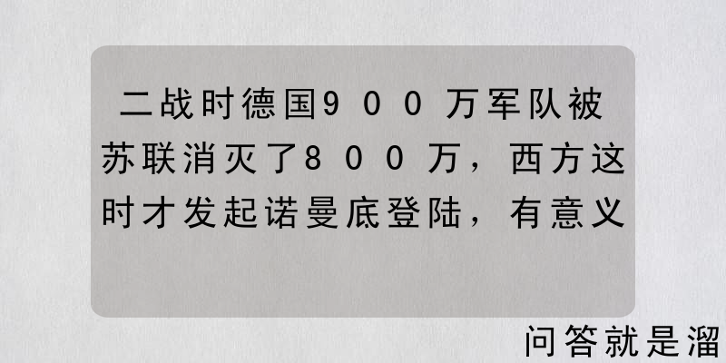 二战时德国900万军队被苏联消灭了800万，西方这时才发起诺曼底登陆，有意义吗？