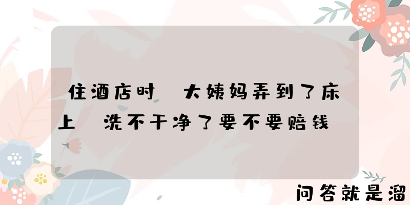 住酒店时，大姨妈弄到了床上，洗不干净了要不要赔钱？