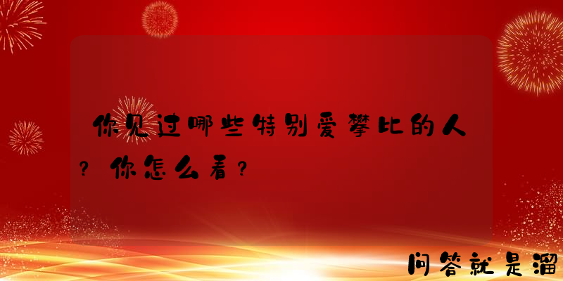 你见过哪些特别爱攀比的人？你怎么看？