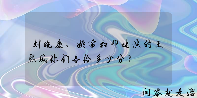 刘晓庆、姚笛和邓婕演的王熙凤你们各给多少分？