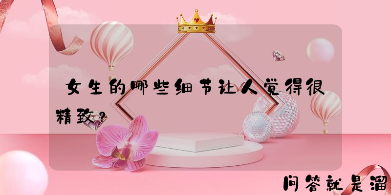 女生的哪些细节让人觉得很精致？