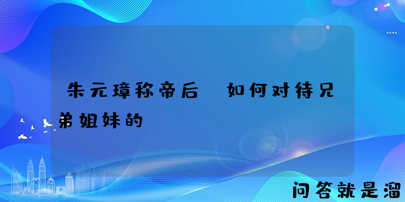 朱元璋称帝后，如何对待兄弟姐妹的？