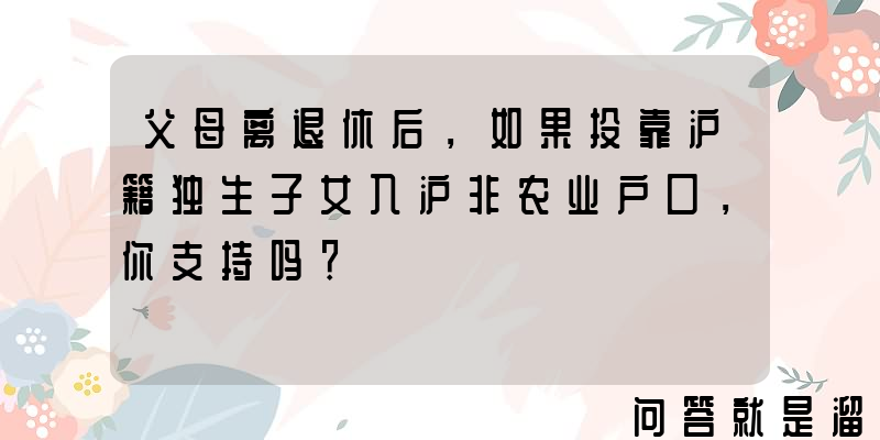 父母离退休后，如果投靠沪籍独生子女入沪非农业户口，你支持吗？