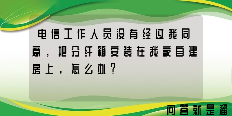 电信工作人员没有经过我同意。把分纤箱安装在我家自建房上，怎么办？