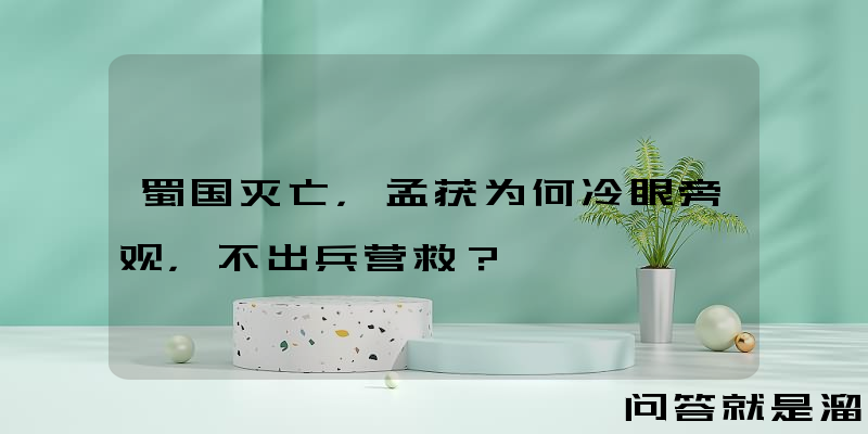 蜀国灭亡，孟获为何冷眼旁观，不出兵营救？