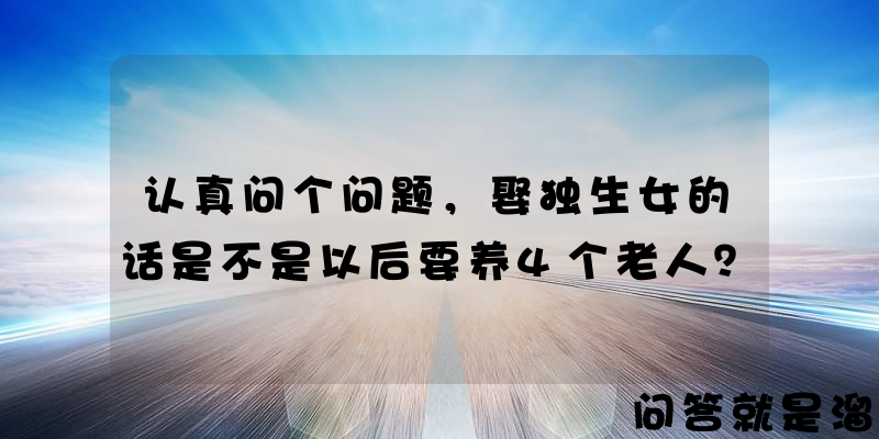 认真问个问题，娶独生女的话是不是以后要养4个老人？