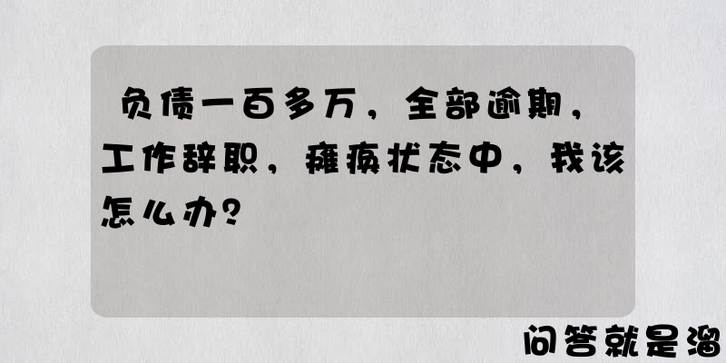 负债一百多万，全部逾期，工作辞职，瘫痪状态中，我该怎么办？