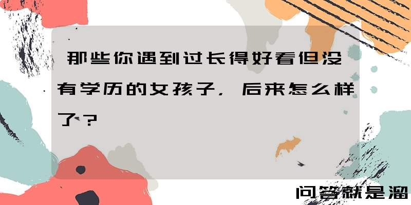 那些你遇到过长得好看但没有学历的女孩子，后来怎么样了？